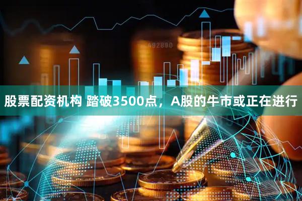 股票配资机构 踏破3500点，A股的牛市或正在进行