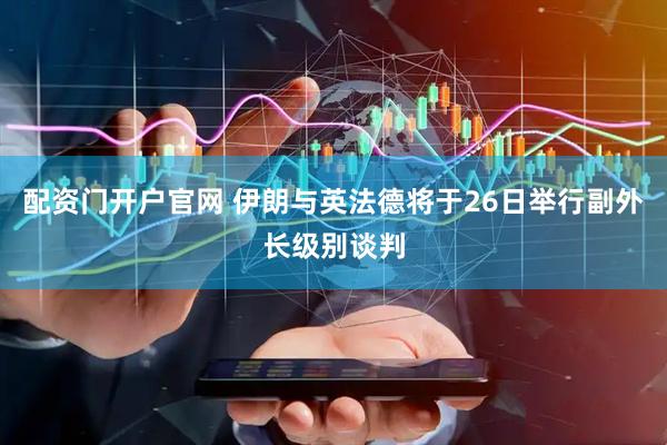 配资门开户官网 伊朗与英法德将于26日举行副外长级别谈判
