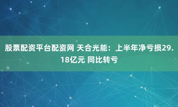 股票配资平台配资网 天合光能：上半年净亏损29.18亿元 同比转亏