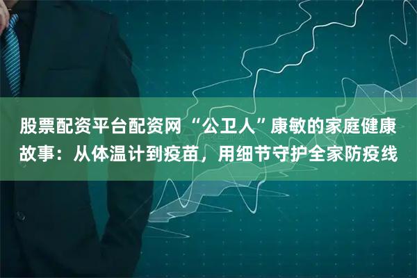 股票配资平台配资网 “公卫人”康敏的家庭健康故事：从体温计到疫苗，用细节守护全家防疫线