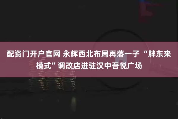 配资门开户官网 永辉西北布局再落一子 “胖东来模式”调改店进驻汉中吾悦广场