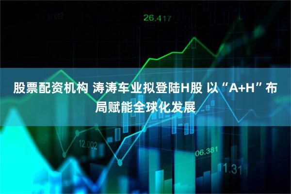 股票配资机构 涛涛车业拟登陆H股 以“A+H”布局赋能全球化发展