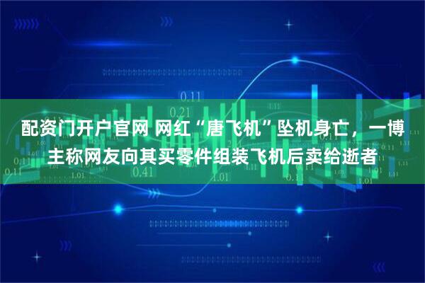 配资门开户官网 网红“唐飞机”坠机身亡，一博主称网友向其买零件组装飞机后卖给逝者
