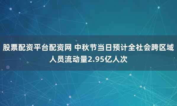 股票配资平台配资网 中秋节当日预计全社会跨区域人员流动量2.95亿人次