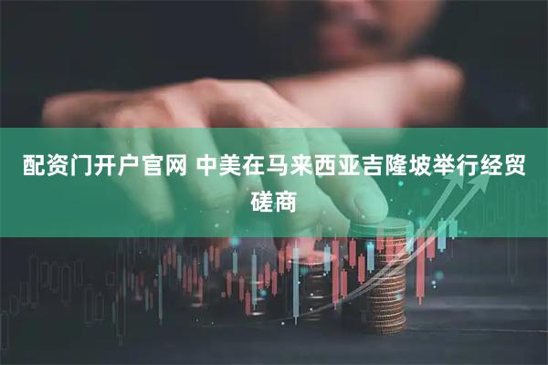 配资门开户官网 中美在马来西亚吉隆坡举行经贸磋商