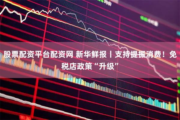 股票配资平台配资网 新华鲜报丨支持提振消费！免税店政策“升级”
