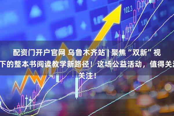 配资门开户官网 乌鲁木齐站 | 聚焦“双新”视域下的整本书阅读教学新路径！这场公益活动，值得关注！