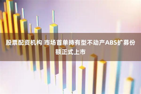 股票配资机构 市场首单持有型不动产ABS扩募份额正式上市