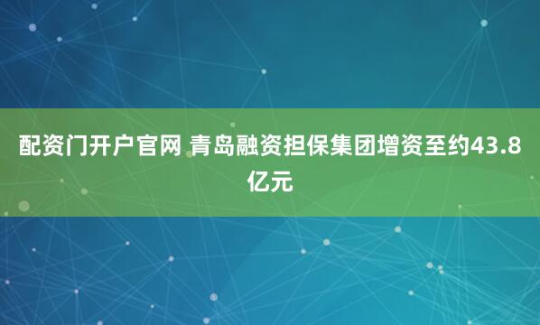 配资门开户官网 青岛融资担保集团增资至约43.8亿元