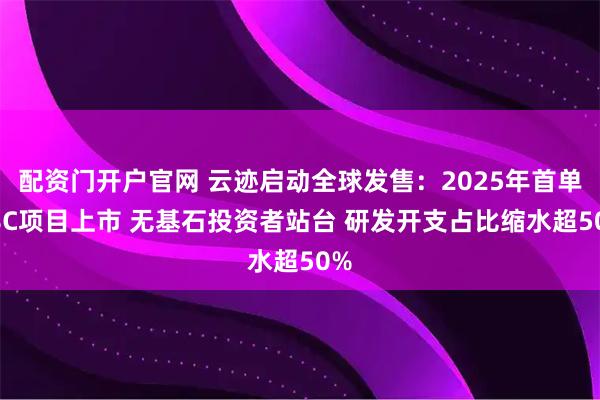 配资门开户官网 云迹启动全球发售：2025年首单18C项目上市 无基石投资者站台 研发开支占比缩水超50%