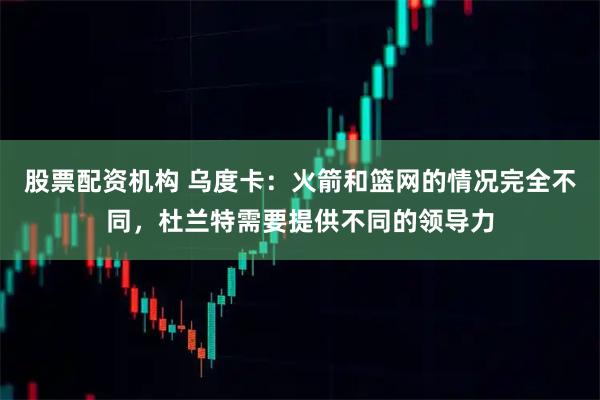 股票配资机构 乌度卡：火箭和篮网的情况完全不同，杜兰特需要提供不同的领导力