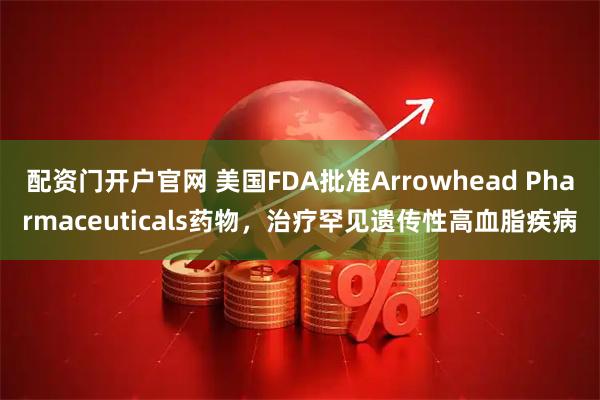 配资门开户官网 美国FDA批准Arrowhead Pharmaceuticals药物，治疗罕见遗传性高血脂疾病