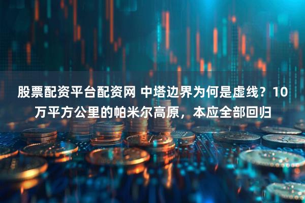 股票配资平台配资网 中塔边界为何是虚线？10万平方公里的帕米尔高原，本应全部回归