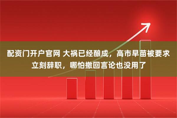 配资门开户官网 大祸已经酿成，高市早苗被要求立刻辞职，哪怕撤回言论也没用了