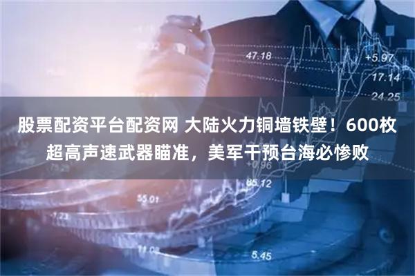 股票配资平台配资网 大陆火力铜墙铁壁！600枚超高声速武器瞄准，美军干预台海必惨败