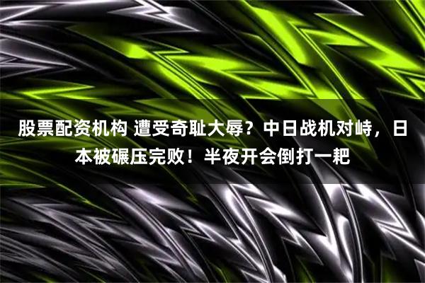 股票配资机构 遭受奇耻大辱？中日战机对峙，日本被碾压完败！半夜开会倒打一耙