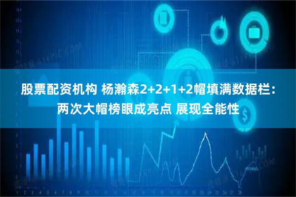 股票配资机构 杨瀚森2+2+1+2帽填满数据栏：两次大帽榜眼成亮点 展现全能性
