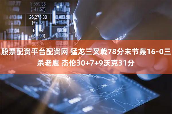 股票配资平台配资网 猛龙三叉戟78分末节轰16-0三杀老鹰 杰伦30+7+9沃克31分