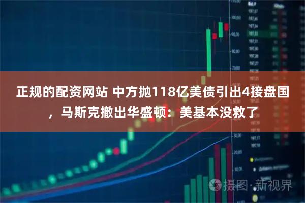 正规的配资网站 中方抛118亿美债引出4接盘国，马斯克撤出华盛顿：美基本没救了