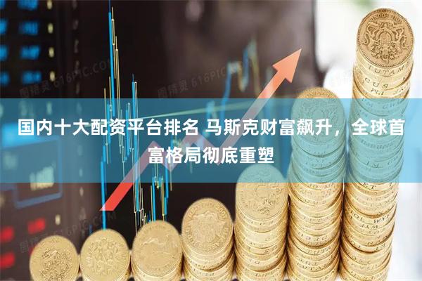 国内十大配资平台排名 马斯克财富飙升，全球首富格局彻底重塑