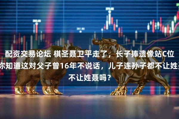 配资交易论坛 棋圣聂卫平走了，长子捧遗像站C位！可你知道这对父子曾16年不说话，儿子连孙子都不让姓聂吗？