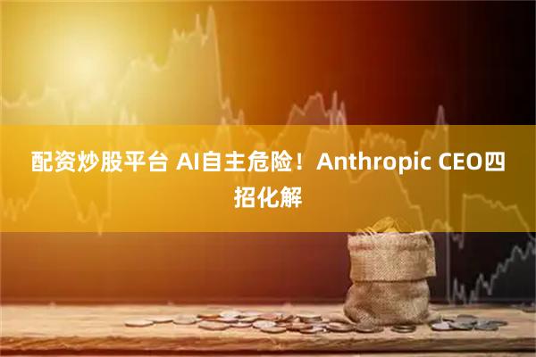 配资炒股平台 AI自主危险！Anthropic CEO四招化解