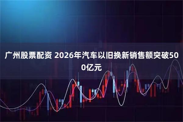 广州股票配资 2026年汽车以旧换新销售额突破500亿元