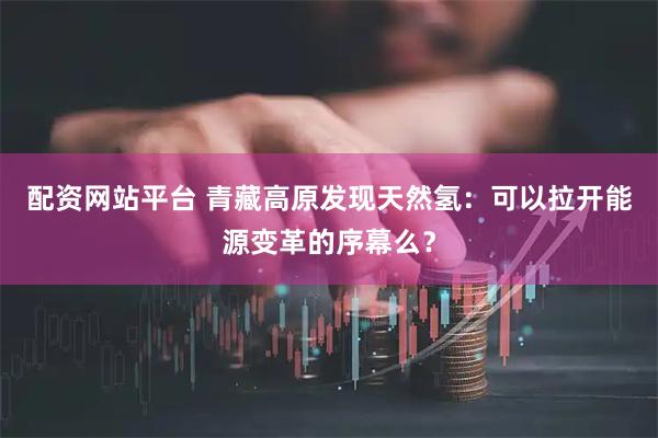 配资网站平台 青藏高原发现天然氢：可以拉开能源变革的序幕么？