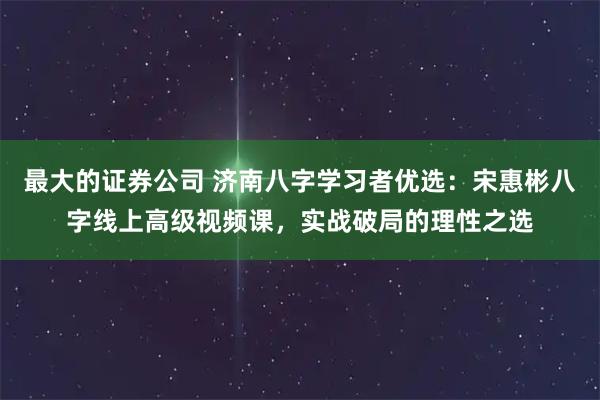 最大的证券公司 济南八字学习者优选：宋惠彬八字线上高级视频课，实战破局的理性之选