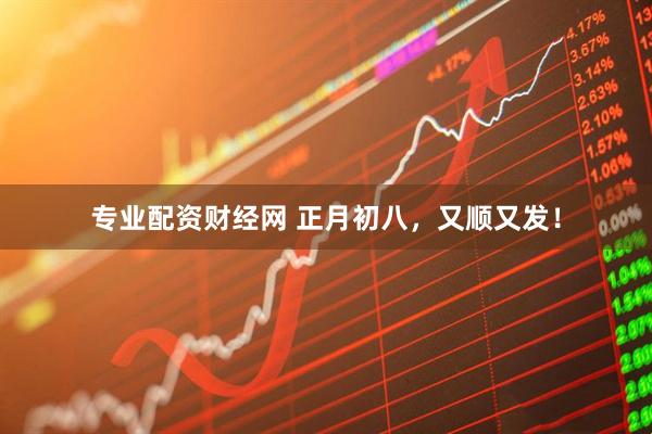 专业配资财经网 正月初八，又顺又发！