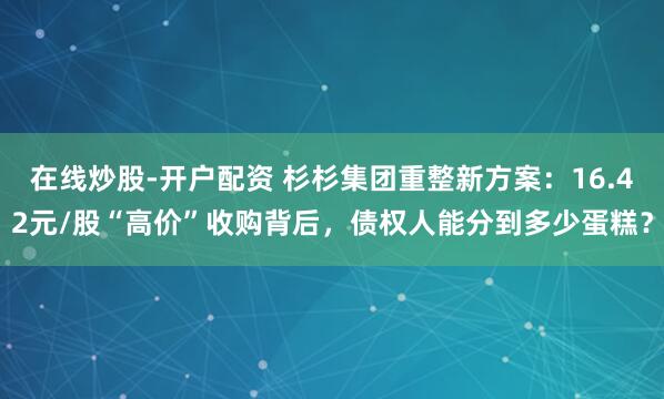 在线炒股-开户配资 杉杉集团重整新方案：16.42元/股“高价”收购背后，债权人能分到多少蛋糕？