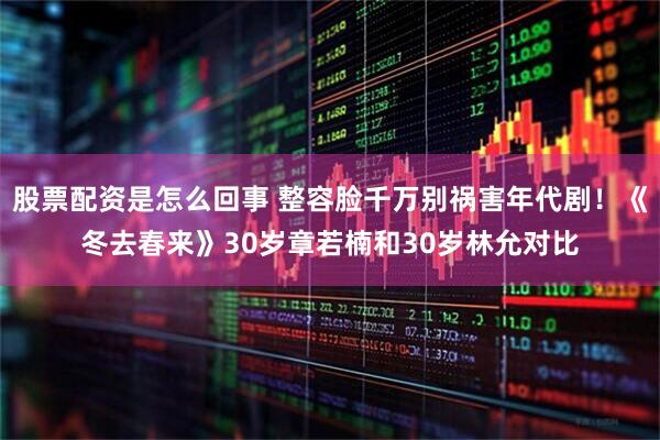 股票配资是怎么回事 整容脸千万别祸害年代剧！《冬去春来》30岁章若楠和30岁林允对比