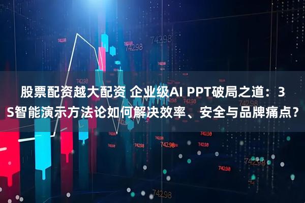股票配资越大配资 企业级AI PPT破局之道：3S智能演示方法论如何解决效率、安全与品牌痛点？