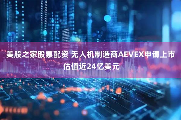 美股之家股票配资 无人机制造商AEVEX申请上市 估值近24亿美元
