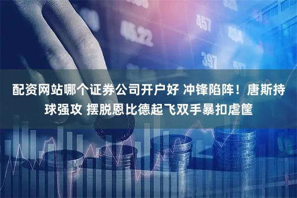 配资网站哪个证券公司开户好 冲锋陷阵！唐斯持球强攻 摆脱恩比德起飞双手暴扣虐筐