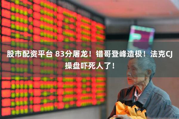 股市配资平台 83分屠龙！错哥登峰造极！法克CJ操盘吓死人了！