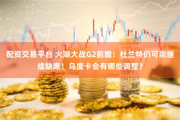 配资交易平台 火湖大战G2前瞻：杜兰特仍可能继续缺席！乌度卡会有哪些调整？