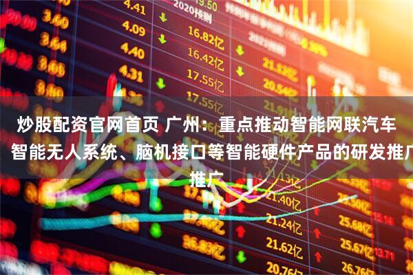炒股配资官网首页 广州：重点推动智能网联汽车、智能无人系统、脑机接口等智能硬件产品的研发推广
