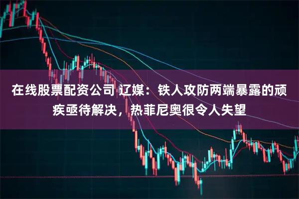 在线股票配资公司 辽媒：铁人攻防两端暴露的顽疾亟待解决，热菲尼奥很令人失望