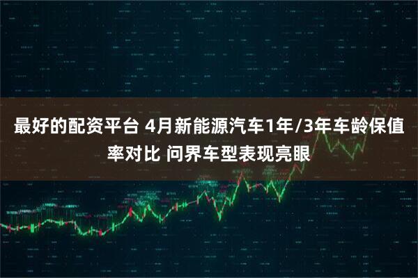 最好的配资平台 4月新能源汽车1年/3年车龄保值率对比 问界车型表现亮眼