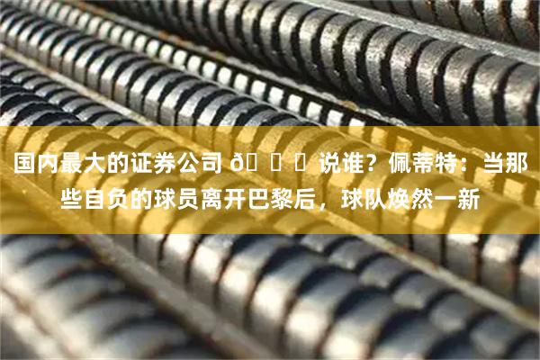 国内最大的证券公司 👀说谁？佩蒂特：当那些自负的球员离开巴黎后，球队焕然一新