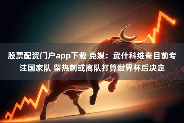股票配资门户app下载 克媒：武什科维奇目前专注国家队 留热刺或离队打算世界杯后决定