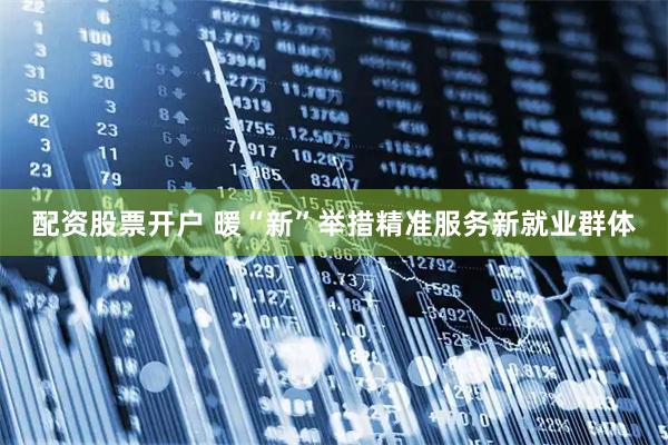 配资股票开户 暖“新”举措精准服务新就业群体