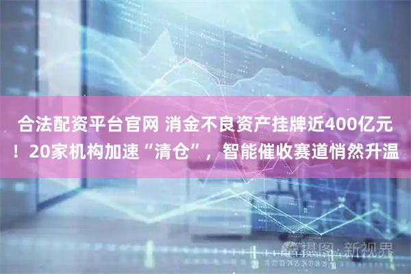 合法配资平台官网 消金不良资产挂牌近400亿元！20家机构加速“清仓”，智能催收赛道悄然升温