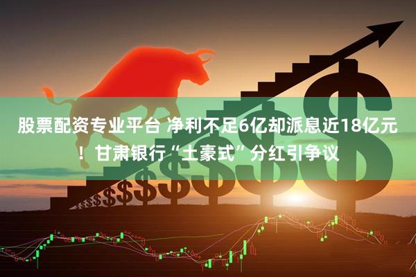 股票配资专业平台 净利不足6亿却派息近18亿元！甘肃银行“土豪式”分红引争议